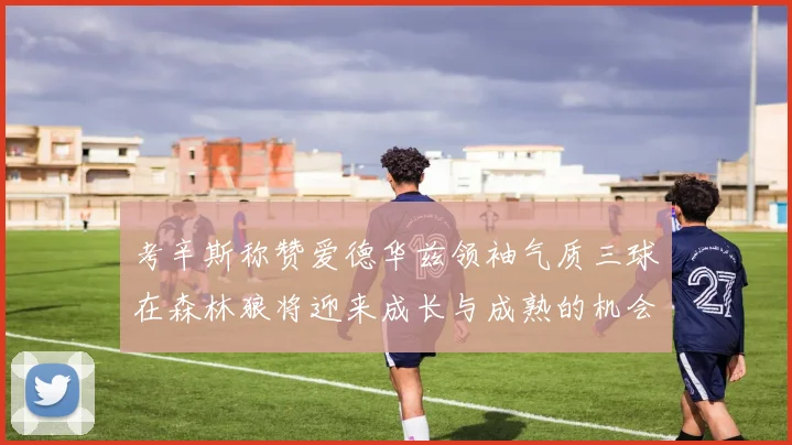 考辛斯称赞爱德华兹领袖气质三球在森林狼将迎来成长与成熟的机会