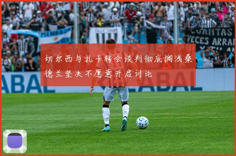 切尔西与扎卡转会谈判彻底搁浅桑德兰坚决不愿意开启讨论