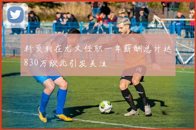 科莫利在尤文任职一年薪酬总计达830万欧元引发关注