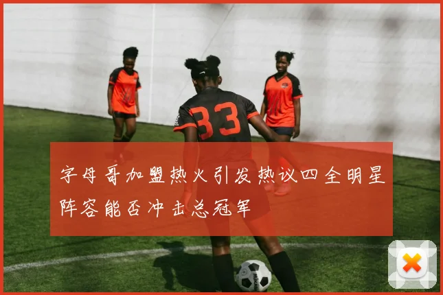 字母哥加盟热火引发热议四全明星阵容能否冲击总冠军