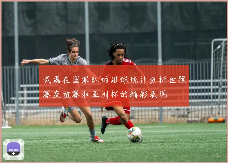 武磊在国家队的进球统计分析世预赛友谊赛和亚洲杯的精彩表现