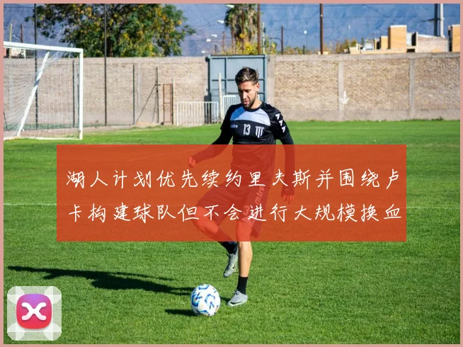 湖人计划优先续约里夫斯并围绕卢卡构建球队但不会进行大规模换血