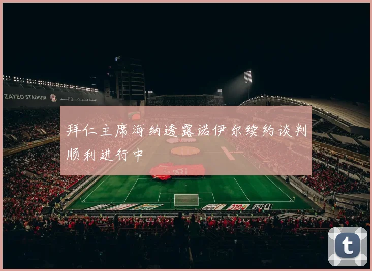拜仁主席海纳透露诺伊尔续约谈判顺利进行中