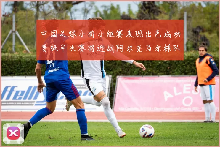 中国足球小将小组赛表现出色成功晋级半决赛将迎战阿尔克马尔梯队