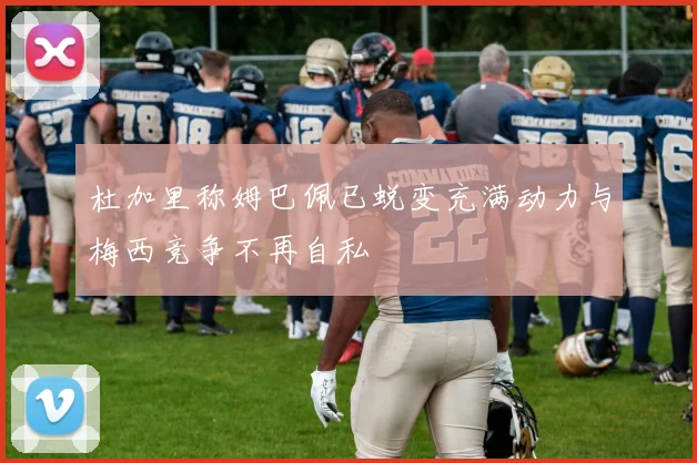 杜加里称姆巴佩已蜕变充满动力与梅西竞争不再自私