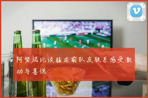 阿努诺比谈猛龙前队友联系感受激动与喜悦