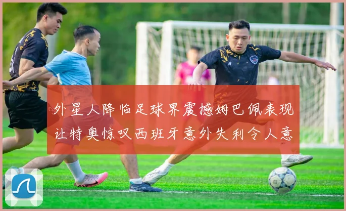 外星人降临足球界震撼姆巴佩表现让特奥惊叹西班牙意外失利令人意外