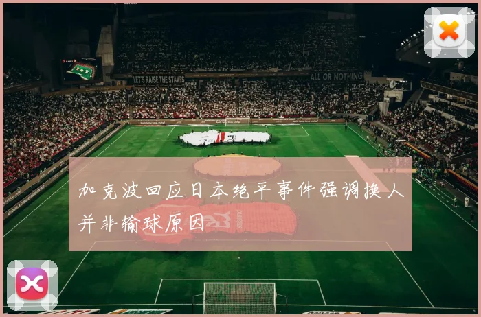 加克波回应日本绝平事件强调换人并非输球原因