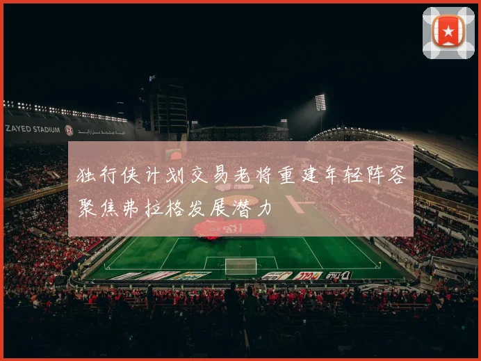 独行侠计划交易老将重建年轻阵容聚焦弗拉格发展潜力