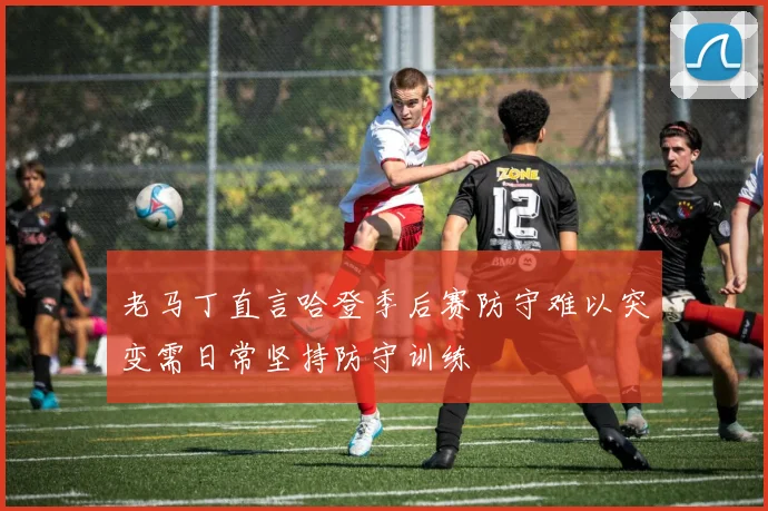 老马丁直言哈登季后赛防守难以突变需日常坚持防守训练